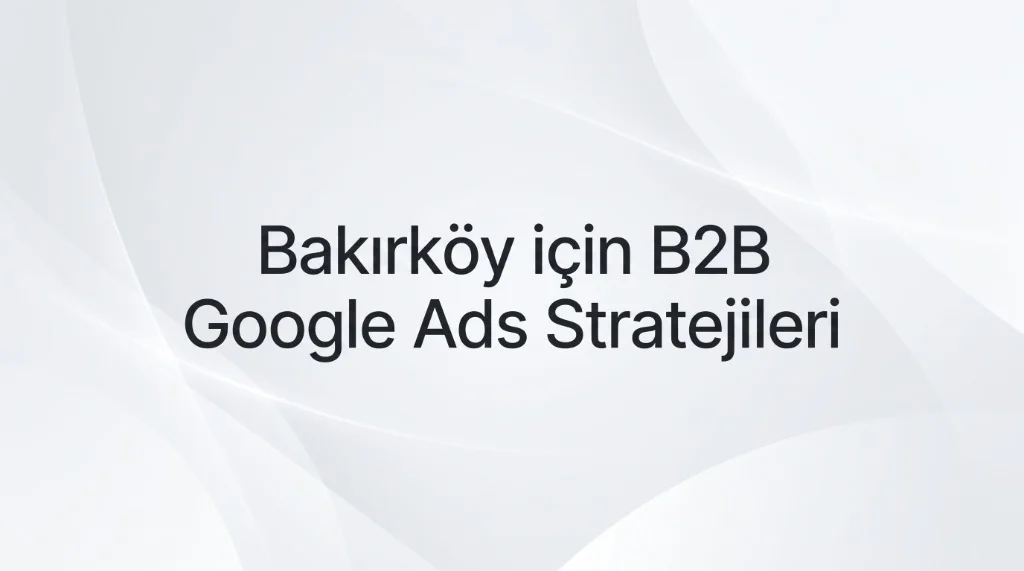 Bakırköy Google Ads Ajansı: Dünya Ticaret Merkezi ve İhracat Odaklı B2B Büyüme