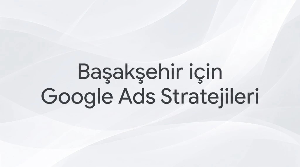 Başakşehir Google Ads Ajansı – Google Ads İçin 10 Strateji
