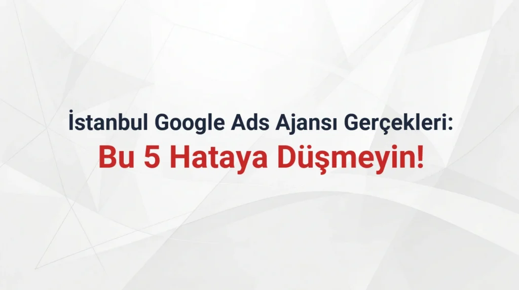 İstanbul Google Ads Ajansı Gerçekleri: Bu 5 Hataya Düşmeyin!