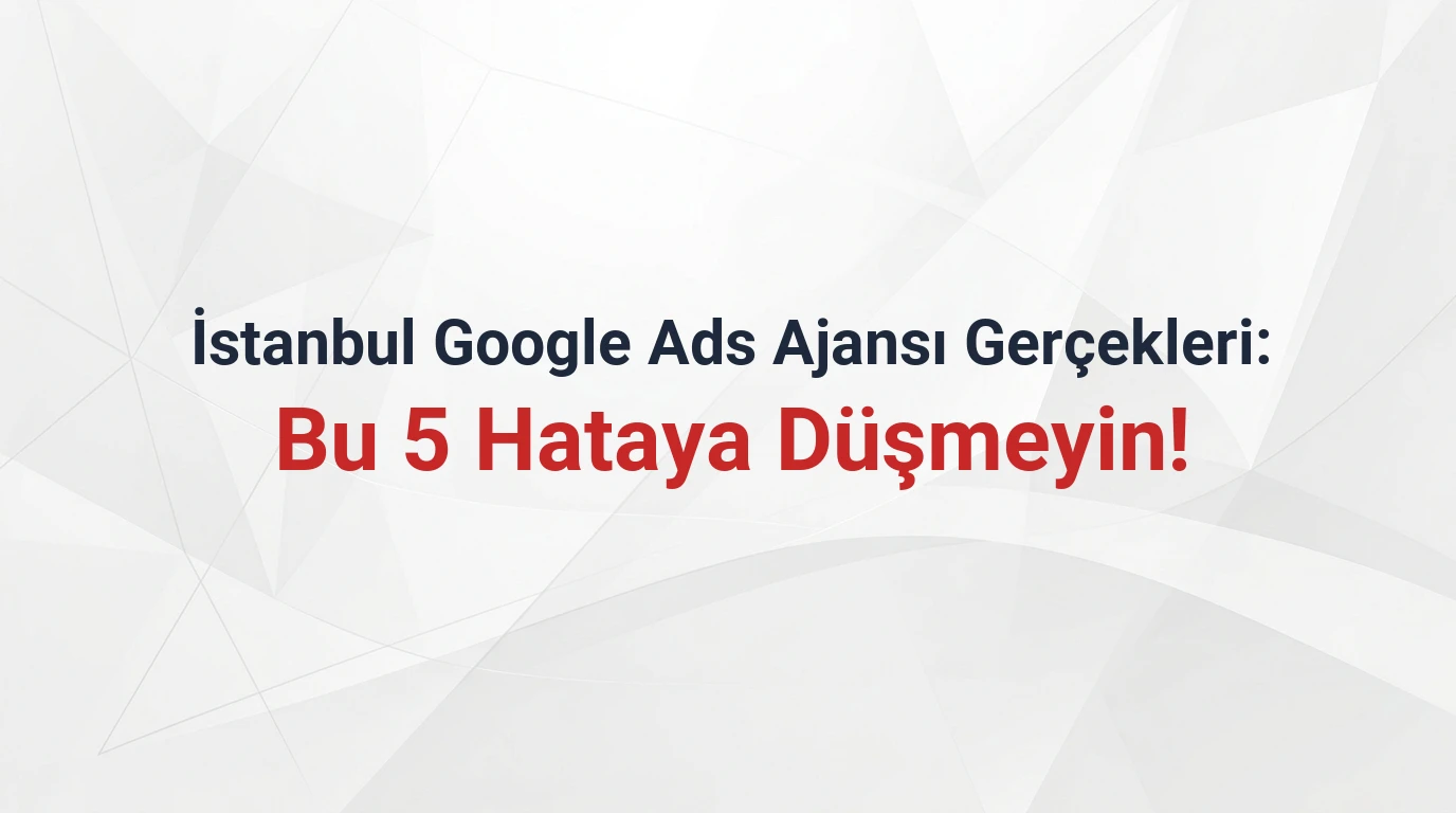 İstanbul Google Ads Ajansı Gerçekleri: Bu 5 Hataya Düşmeyin!