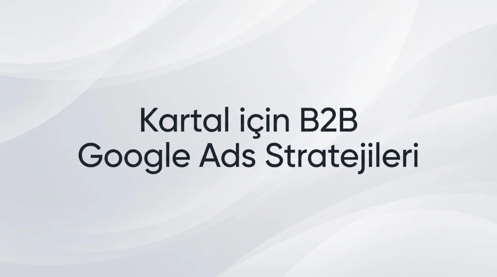 Kartal Google Ads Ajansı: Kurumsal Plazalar ve B2B Dönüşüm Yönetimi